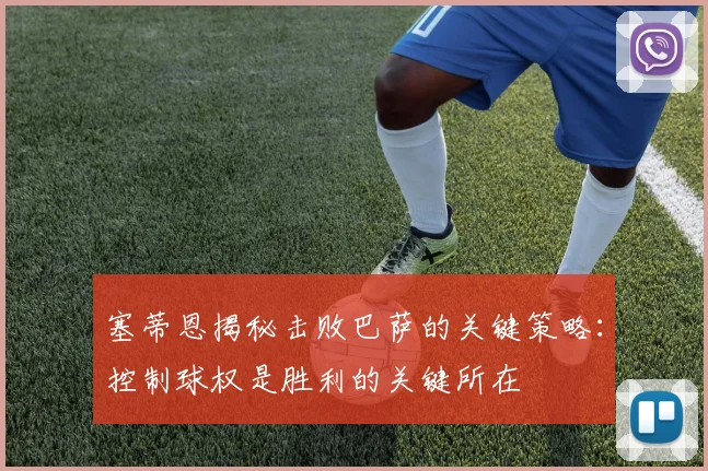 塞蒂恩揭秘击败巴萨的关键策略：控制球权是胜利的关键所在