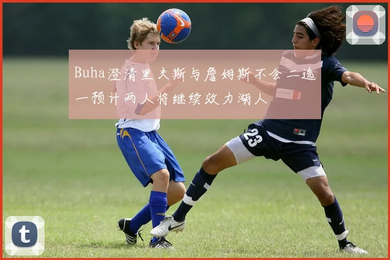 Buha澄清里夫斯与詹姆斯不会二选一预计两人将继续效力湖人
