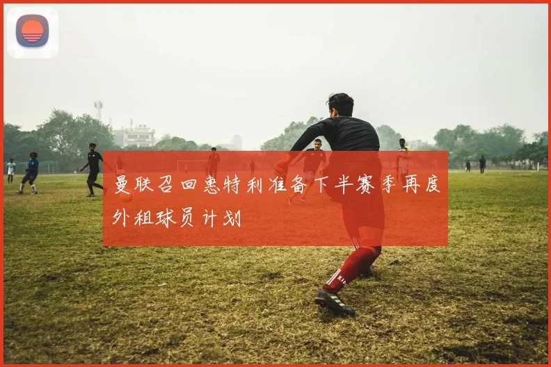 曼联召回惠特利准备下半赛季再度外租球员计划