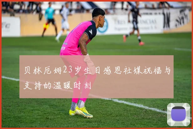 贝林厄姆23岁生日感恩社媒祝福与支持的温暖时刻