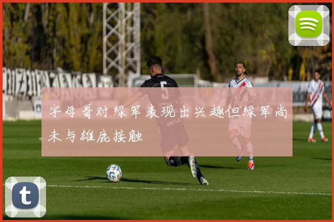 字母哥对绿军表现出兴趣但绿军尚未与雄鹿接触