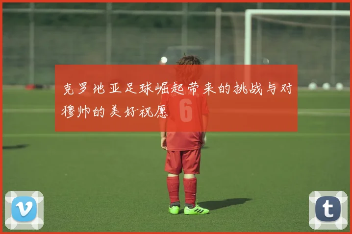 克罗地亚足球崛起带来的挑战与对穆帅的美好祝愿