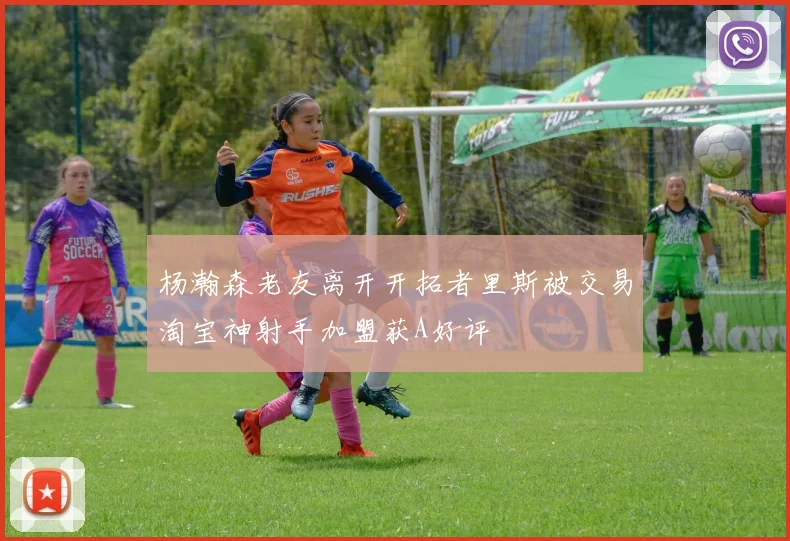 杨瀚森老友离开开拓者里斯被交易淘宝神射手加盟获A好评