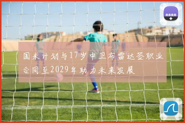 国米计划与17岁中卫布雷达签职业合同至2029年助力未来发展