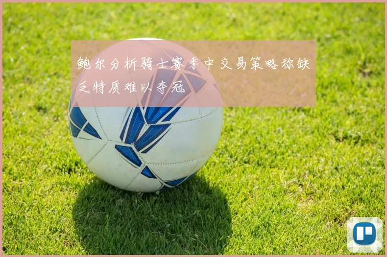 鲍尔分析骑士赛季中交易策略称缺乏特质难以夺冠