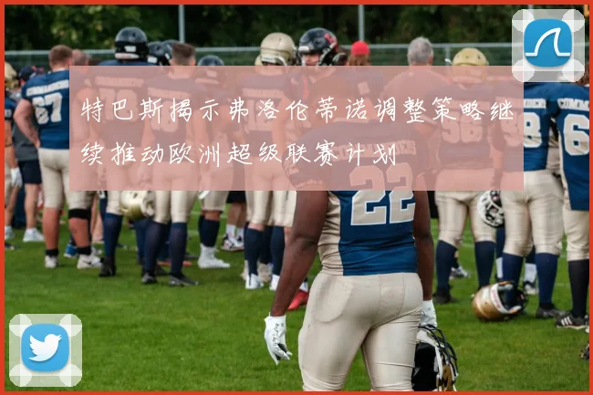 特巴斯揭示弗洛伦蒂诺调整策略继续推动欧洲超级联赛计划