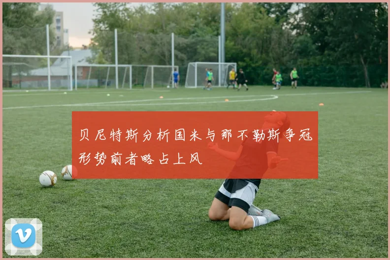 贝尼特斯分析国米与那不勒斯争冠形势前者略占上风