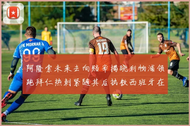 阿隆索未来去向赔率揭晓利物浦领跑拜仁热刺紧随其后执教西班牙在列