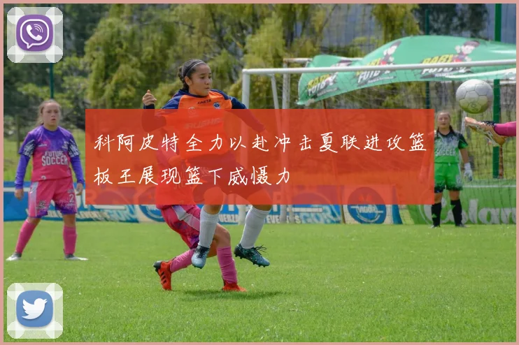 科阿皮特全力以赴冲击夏联进攻篮板王展现篮下威慑力