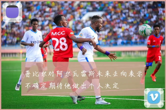 普比尔对阿尔瓦雷斯未来去向表示不确定期待他做出个人决定