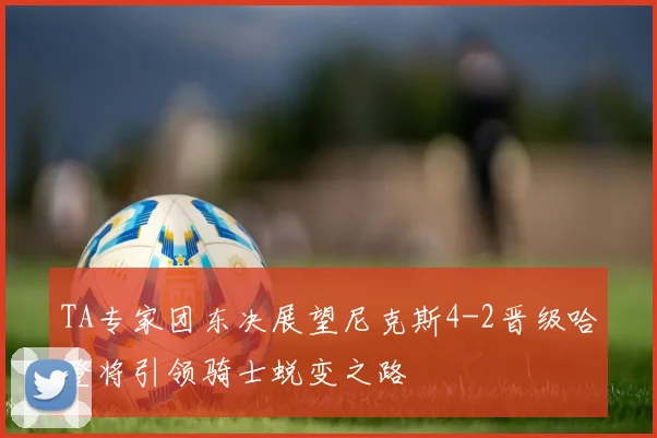 TA专家团东决展望尼克斯4-2晋级哈登将引领骑士蜕变之路