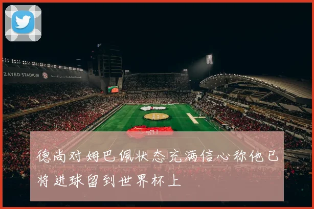 德尚对姆巴佩状态充满信心称他已将进球留到世界杯上