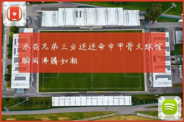 水花兄弟三分连连命中甲骨文球馆瞬间沸腾如潮