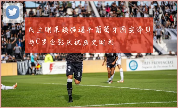民主刚果顽强逼平葡萄牙图安泽贝与C罗合影庆祝历史时刻