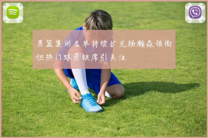 男篮集训名单持续扩充杨瀚森领衔但热门球员缺席引关注