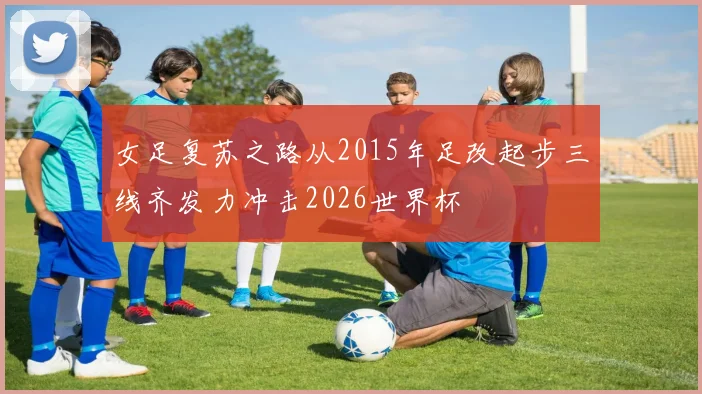 女足复苏之路从2015年足改起步三线齐发力冲击2026世界杯