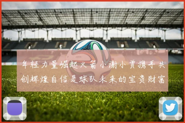 年轻力量崛起火箭小谢小贾携手共创辉煌自信是球队未来的宝贵财富