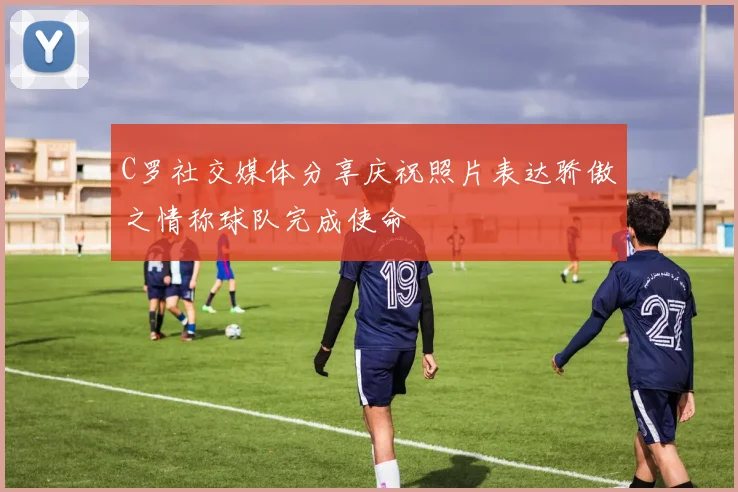 C罗社交媒体分享庆祝照片表达骄傲之情称球队完成使命