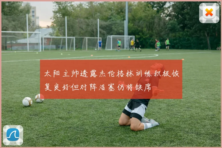 太阳主帅透露杰伦格林训练积极恢复良好但对阵活塞仍将缺席