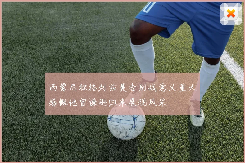 西蒙尼称格列兹曼告别战意义重大感慨他曾谦逊归来展现风采