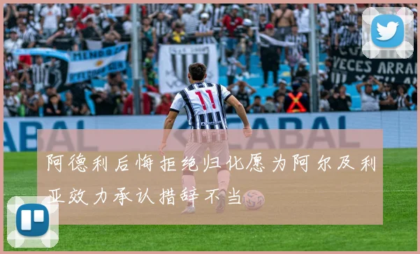 阿德利后悔拒绝归化愿为阿尔及利亚效力承认措辞不当